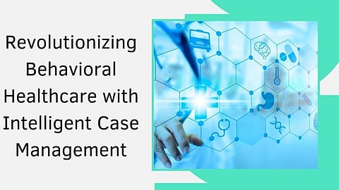 Revolutionizing Behavioral Healthcare with Intelligent Case Management