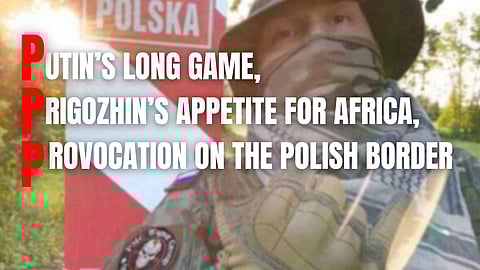 Putin’s long game, Prigozhin’s appetite for Africa, and provocation on the Polish border…