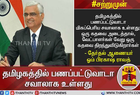 தமிழகத்தில் பணப்பட்டுவாடா மிகப்பெரிய சவாலாக உள்ளது ஓம் பிரகாஷ் ராவத்