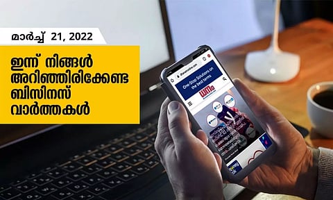 ഇന്ന് നിങ്ങളറിഞ്ഞിരിക്കേണ്ട ബിസിനസ് വാര്ത്തകള്; മാര്ച്ച് 21, 2022