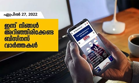ഇന്ന് നിങ്ങളറിഞ്ഞിരിക്കേണ്ട ബിസിനസ് വാര്ത്തകള്; ഏപ്രില് 27, 2022