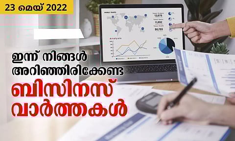 ഇന്ന് നിങ്ങള് അറിഞ്ഞിരിക്കേണ്ട ബിസിനസ് വാര്ത്തകള്, 23 മെയ് 2022 (Round up)