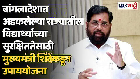 बांगलादेशात अडकलेल्या राज्यातील विद्यार्थ्यांच्या सुरक्षिततेसाठी मुख्यमंत्री शिंदेंकडून उपाययोजना