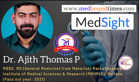 Dr. Ajith Thomas P,
MBBS, MD (General Medicine) from Maharishi Markandeshwar Institute of Medical Sciences & Research (MMIMSR), Mullana , Punjab, India (Pass out year: 2021)