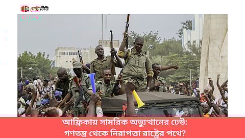 আফ্রিকায় সামরিক অভ্যুত্থানের ঢেউ: গণতন্ত্র থেকে নিরাপত্তা রাষ্ট্রের পথে?