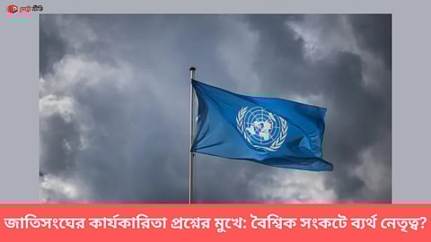 জাতিসংঘের কার্যকারিতা প্রশ্নের মুখে: বৈশ্বিক সংকটে ব্যর্থ নেতৃত্ব?