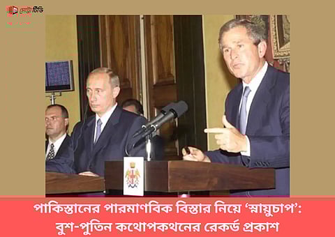 পাকিস্তানের পারমাণবিক বিস্তার নিয়ে ‘স্নায়ুচাপ’, বুশ-পুতিন কথোপকথনের রেকর্ড প্রকাশ