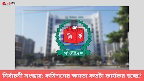 নির্বাচনী সংস্কার: কমিশনের ক্ষমতা কতটা কার্যকর হচ্ছে?