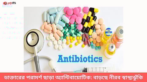 ডাক্তারের পরামর্শ ছাড়া অ্যান্টিবায়োটিক: বাড়ছে নীরব স্বাস্থ্যঝুঁকি