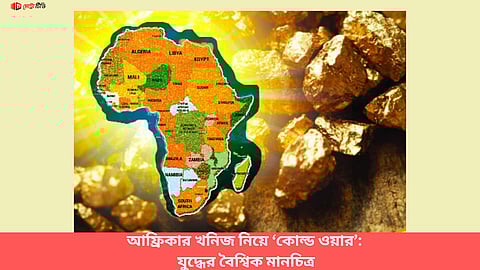 আফ্রিকার খনিজ নিয়ে ‘কোল্ড ওয়ার’:
যুদ্ধের বৈশ্বিক মানচিত্র