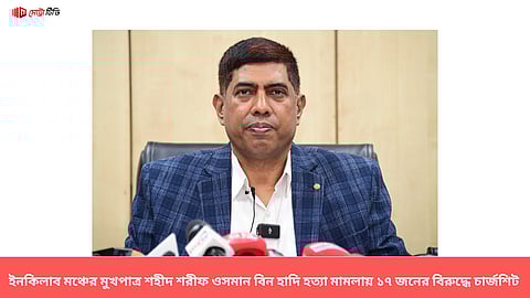 ইনকিলাব মঞ্চের মুখপাত্র শহীদ শরীফ ওসমান বিন হাদি হত্যা মামলায় ১৭ জনের বিরুদ্ধে চার্জশিট