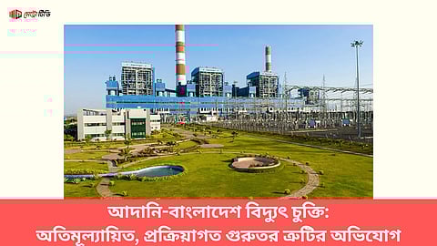 আদানি-বাংলাদেশ বিদ্যুৎ চুক্তি: অতিমূল্যায়িত, প্রক্রিয়াগত গুরুতর ত্রুটির অভিযোগ
