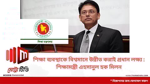 শিক্ষা ব্যবস্থাকে বিশ্বমানে উন্নীত করাই প্রধান লক্ষ্য : শিক্ষামন্ত্রী এহসানুল হক মিলন
