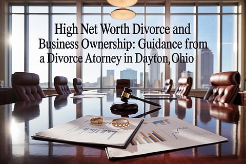 High Net Worth Divorce and Business Ownership: Guidance from a Divorce Attorney in Dayton Ohio