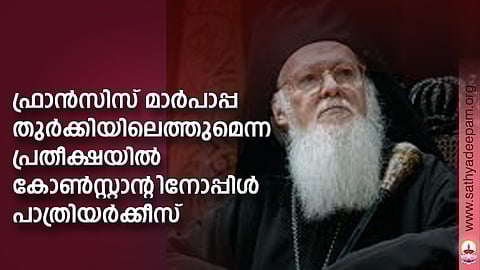 ഫ്രാന്സിസ് മാര്പാപ്പ തുര്ക്കിയിലെത്തുമെന്ന
പ്രതീക്ഷയില് കോണ്സ്റ്റാന്റിനോപ്പിള് പാത്രിയര്ക്കീസ്