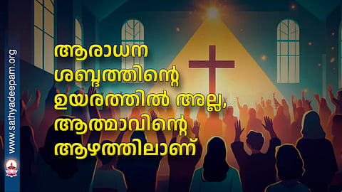 ആരാധന ശബ്ദത്തിന്റെ ഉയരത്തിൽ അല്ല, ആത്മാവിന്റെ ആഴത്തിലാണ്
