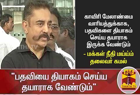 காவிரி மேலாண்மை வாரியத்துக்காக, பதவிகளை தியாகம் செய்ய தயாராக இருக்க வேண்டும் - கமல்ஹாசன்