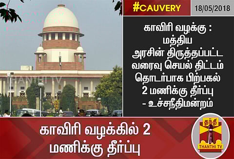 காவிரி வழக்கு : மத்திய அரசின் திருத்தப்பட்ட வரைவு செயல் திட்டம் தொடர்பாக பிற்பகல் 2 மணிக்கு தீர்ப்பு: உச்சநீதிமன்றம்