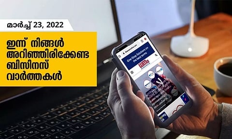ഇന്ന് നിങ്ങളറിഞ്ഞിരിക്കേണ്ട ബിസിനസ് വാര്‍ത്തകള്‍; മാര്‍ച്ച് 23, 2022
