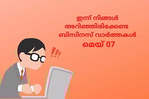ഇന്ന് നിങ്ങള്‍ അറിഞ്ഞിരിക്കേണ്ട പ്രധാന ബിസിനസ് വാര്‍ത്തകള്‍; മെയ് 07