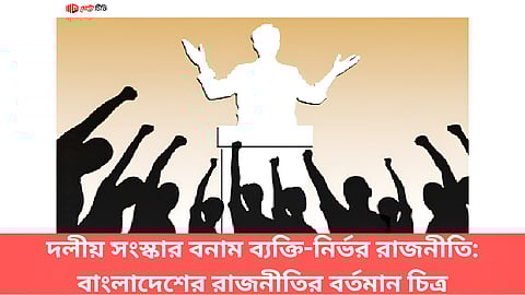 দলীয় সংস্কার বনাম ব্যক্তি-নির্ভর রাজনীতি: বাংলাদেশের রাজনীতির বর্তমান চিত্র