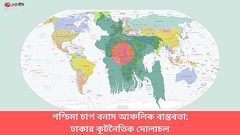 পশ্চিমা চাপ বনাম আঞ্চলিক বাস্তবতা: ঢাকার কূটনৈতিক দোলাচল