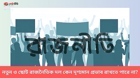 নতুন ও ছোট রাজনৈতিক দল কেন দৃশ্যমান প্রভাব রাখতে পারে না?