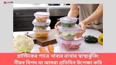 প্লাস্টিকের পাত্রে খাবার রাখার স্বাস্থ্যঝুঁকি:
প্রতিদিনের উপেক্ষিত নীরব বিপদ