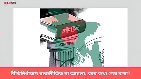 নীতিনির্ধারণে রাজনীতিক না আমলা, কার কথা শেষ কথা?