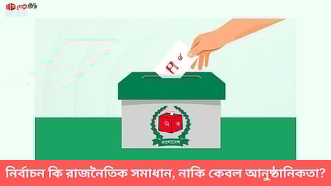নির্বাচন কি রাজনৈতিক সমাধান, নাকি কেবল আনুষ্ঠানিকতা?