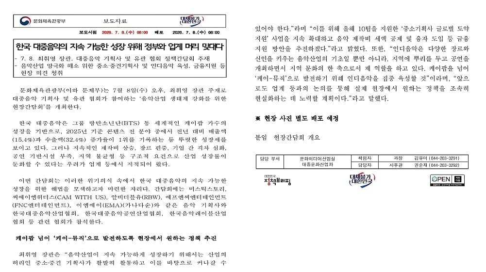 A side-by-side composite of a two-page official Korean press release from the Ministry of Culture, Sports and Tourism, dated July 8, 2026, titled "Government and Industry Put Heads Together for the Sustainable Growth of Korean Popular Music."
The first page details a policy meeting led by Minister Choi Hwi-young alongside major music associations and agencies (including Mystic Story, CAM WITH US, RBW, FNC, and EMA) to address industry polarization. It notes that while K-pop saw record-breaking growth in 2025 driven by global groups like BTS—ranking first in cultural content growth with a 15.4% increase in sales and a 32.4% surge in exports—the industry faces structural crises including rising production costs, heavy genre concentration, gaps between agencies, and a lack of regional performance infrastructure.
The second page outlines the government's action plan to transition the industry from "K-pop" to a broader "K-Music" ecosystem. This includes expanding global expansion support for small-and-medium labels, introducing tax credits for music production costs, creating dedicated loan programs, and heavily fostering the indie music scene to boost regional culture. The page concludes with administrative contact details for Director Kim Yu-mi and Deputy Director Kwon Soon-jae of the Popular Culture Industry Division.