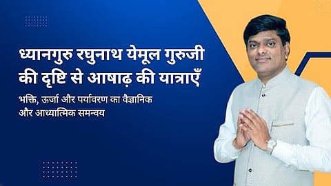 ध्यानगुरु रघुनाथ येमूल गुरुजी की दृष्टि से आषाढ़ की यात्राएँ : भक्ति, ऊर्जा और पर्यावरण का वैज्ञानिक और आध्यात्मिक समन्वय